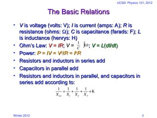 Winter 2012
UCSD: Physics 121; 2012
3
The Basic Relations
The Basic Relations
• V
V is voltage (volts: V);
is voltage (volts: V); I
I is current (amps: A);
is current (amps: A); R
R is
is
resistance (ohms:
resistance (ohms: 
);
); C
C is capacitance (farads: F);
is capacitance (farads: F); L
L
is inductance (henrys: H)
is inductance (henrys: H)
• Ohm’s Law:
Ohm’s Law: V
V =
= IR
IR;
; V
V =
= ;
; V
V =
= L
L(
(dI
dI/
/dt
dt)
)
• Power:
Power: P
P =
= IV
IV =
= V
V2
2
/
/R
R =
= I
I2
2
R
R
• Resistors and inductors in series add
Resistors and inductors in series add
• Capacitors in parallel add
Capacitors in parallel add
• Resistors and inductors in parallel, and capacitors in
Resistors and inductors in parallel, and capacitors in
series add according to:
series add according to:
€
1
C
Idt
∫
€
1
Xtot
=
1
X1
+
1
X2
+
1
X3
+K
 