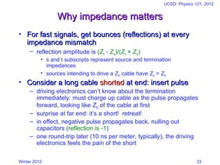 Winter 2012
UCSD: Physics 121; 2012
33
Why impedance matters
Why impedance matters
• For fast signals, get bounces (reflections) at every
For fast signals, get bounces (reflections) at every
impedance mismatch
impedance mismatch
– reflection amplitude is (Zt  Zs)/(Zt + Zs)
• s and t subscripts represent source and termination
impedances
• sources intending to drive a Z0 cable have Zs = Z0
• Consider a long cable
Consider a long cable shorted
shorted at end: insert pulse
at end: insert pulse
– driving electronics can’t know about the termination
immediately: must charge up cable as the pulse propagates
forward, looking like Z0 of the cable at first
– surprise at far end: it’s a short! retreat!
– in effect, negative pulse propagates back, nulling out
capacitors (reflection is 1)
– one round-trip later (10 ns per meter, typically), the driving
electronics feels the pain of the short
 