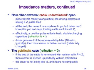 Winter 2012
UCSD: Physics 121; 2012
34
Impedance matters, continued
Impedance matters, continued
• Now other extreme:
Now other extreme: cable un-terminated
cable un-terminated: open
: open
– pulse travels merrily along at first, the driving electronics
seeing a Z0 cable load
– at the end, the current has nowhere to go, but driver can’t
know this yet, so keeps loading cable as if it’s still Z0
– effectively, a positive pulse reflects back, double-charging
capacitors (reflection is +1)
– driver gets word of this one round-trip later (10 ns/m,
typically), then must cease to deliver current (cable fully
charged)
• The
The goldilocks
goldilocks case (
case (reflection = 0
reflection = 0)
)
– if the end of the cable is terminated with resistor with R = Z0,
then current is slurped up perfectly with no reflections
– the driver is not being lied to, and hears no complaints
 