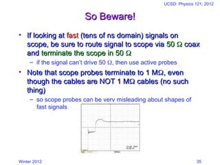 Winter 2012
UCSD: Physics 121; 2012
35
So Beware!
So Beware!
• If looking at
If looking at fast
fast (tens of ns domain) signals on
(tens of ns domain) signals on
scope, be sure to route signal to scope via
scope, be sure to route signal to scope via 50
50 
 coax
coax
and
and terminate the scope in 50
terminate the scope in 50 

– if the signal can’t drive 50 , then use active probes
• Note that scope probes terminate to 1 M
Note that scope probes terminate to 1 M
, even
, even
though the cables are NOT 1 M
though the cables are NOT 1 M
 cables (no such
cables (no such
thing)
thing)
– so scope probes can be very misleading about shapes of
fast signals
 