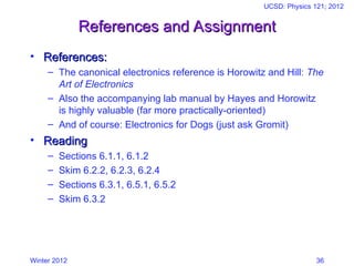 Winter 2012
UCSD: Physics 121; 2012
36
References and Assignment
References and Assignment
• References:
References:
– The canonical electronics reference is Horowitz and Hill: The
Art of Electronics
– Also the accompanying lab manual by Hayes and Horowitz
is highly valuable (far more practically-oriented)
– And of course: Electronics for Dogs (just ask Gromit)
• Reading
Reading
– Sections 6.1.1, 6.1.2
– Skim 6.2.2, 6.2.3, 6.2.4
– Sections 6.3.1, 6.5.1, 6.5.2
– Skim 6.3.2
 