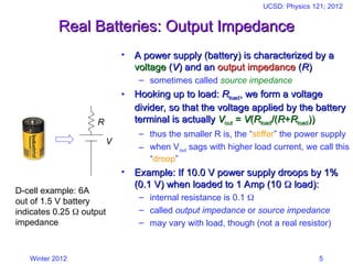 Winter 2012
UCSD: Physics 121; 2012
5
Real Batteries: Output Impedance
Real Batteries: Output Impedance
• A power supply (battery) is characterized by a
A power supply (battery) is characterized by a
voltage
voltage (
(V
V) and an
) and an output impedance
output impedance (
(R
R)
)
– sometimes called source impedance
• Hooking up to load:
Hooking up to load: R
Rload
load, we form a voltage
, we form a voltage
divider, so that the voltage applied by the battery
divider, so that the voltage applied by the battery
terminal is actually
terminal is actually V
Vout
out =
= V
V(
(R
Rload
load/(
/(R
R+
+R
Rload
load))
))
– thus the smaller R is, the “stiffer” the power supply
– when Vout sags with higher load current, we call this
“droop”
• Example: If 10.0 V power supply droops by 1%
Example: If 10.0 V power supply droops by 1%
(0.1 V) when loaded to 1 Amp (10
(0.1 V) when loaded to 1 Amp (10 
 load):
load):
– internal resistance is 0.1 
– called output impedance or source impedance
– may vary with load, though (not a real resistor)
V
R
D-cell example: 6A
out of 1.5 V battery
indicates 0.25  output
impedance
 