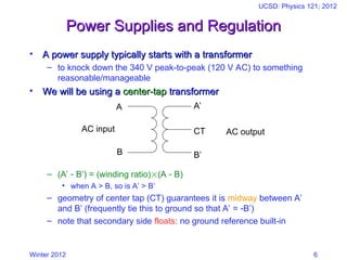 Winter 2012
UCSD: Physics 121; 2012
6
Power Supplies and Regulation
Power Supplies and Regulation
• A power supply typically starts with a transformer
A power supply typically starts with a transformer
– to knock down the 340 V peak-to-peak (120 V AC) to something
reasonable/manageable
• We will be using a
We will be using a center-tap
center-tap transformer
transformer
– (A’  B’) = (winding ratio)(A  B)
• when A > B, so is A’ > B’
– geometry of center tap (CT) guarantees it is midway between A’
and B’ (frequently tie this to ground so that A’ = B’)
– note that secondary side floats: no ground reference built-in
A
B
A’
CT
B’
AC input AC output
 