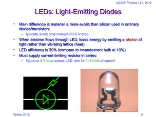 Winter 2012
UCSD: Physics 121; 2012
9
LEDs: Light-Emitting Diodes
LEDs: Light-Emitting Diodes
• Main difference is material is more exotic than silicon used in ordinary
Main difference is material is more exotic than silicon used in ordinary
diodes/transistors
diodes/transistors
– typically 2-volt drop instead of 0.6 V drop
• When electron flows through LED, loses energy by emitting a
When electron flows through LED, loses energy by emitting a photon
photon of
of
light rather than vibrating lattice (heat)
light rather than vibrating lattice (heat)
• LED efficiency is 30% (compare to incandescent bulb at 10%)
LED efficiency is 30% (compare to incandescent bulb at 10%)
• Must supply current-limiting resistor in series:
Must supply current-limiting resistor in series:
– figure on 2 V drop across LED; aim for 1–10 mA of current
 