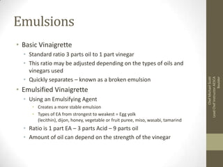 Emulsions
• Standard ratio 3 parts oil to 1 part vinegar
• This ratio may be adjusted depending on the types of oils and
vinegars used
• Quickly separates – known as a broken emulsion

• Emulsified Vinaigrette
• Using an Emulsifying Agent
• Creates a more stable emulsion
• Types of EA from strongest to weakest = Egg yolk
(lecithin), dijon, honey, vegetable or fruit puree, miso, wasabi, tamarind

• Ratio is 1 part EA – 3 parts Acid – 9 parts oil
• Amount of oil can depend on the strength of the vinegar

Chef Michael Scott
Lead Chef Instructor AESCA
Boulder

• Basic Vinaigrette

 
