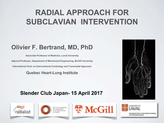 RADIAL APPROACH FOR
SUBCLAVIAN INTERVENTION
Olivier F. Bertrand, MD, PhD
Associate-Professor of Medicine, Laval University
Adjunct-Professor, Department of Mechanical Engineering, McGill University
International Chair on Interventional Cardiology and Transradial Approach
Quebec Heart-Lung Institute
Slender Club Japan- 15 April 2017
 