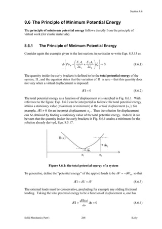 Section 8.6
Solid Mechanics Part I Kelly268
8.6 The Principle of Minimum Potential Energy
The principle of minimum potential energy follows directly from the principle of
virtual work (for elastic materials).
8.6.1 The Principle of Minimum Potential Energy
Consider again the example given in the last section; in particular re-write Eqn. 8.5.15 as
0
22
2
2
22
1
11













 BB u
L
AE
L
AE
Pu (8.6.1)
The quantity inside the curly brackets is defined to be the total potential energy of the
system,  , and the equation states that the variation of  is zero – that this quantity does
not vary when a virtual displacement is imposed:
0 (8.6.2)
The total potential energy as a function of displacement u is sketched in Fig. 8.6.1. With
reference to the figure, Eqn. 8.6.2 can be interpreted as follows: the total potential energy
attains a stationary value (maximum or minimum) at the actual displacement ( 1u ); for
example, 0 for an incorrect displacement 2u . Thus the solution for displacement
can be obtained by finding a stationary value of the total potential energy. Indeed, it can
be seen that the quantity inside the curly brackets in Fig. 8.6.1 attains a minimum for the
solution already derived, Eqn. 8.5.17.
Figure 8.6.1: the total potential energy of a system
To generalise, define the “potential energy” of the applied loads to be extWV   so that
VU   (8.6.3)
The external loads must be conservative, precluding for example any sliding frictional
loading. Taking the total potential energy to be a function of displacement u, one has
0
)(


 u
du
ud
 (8.6.4)
)(u
1u
1u
2u
2u
 