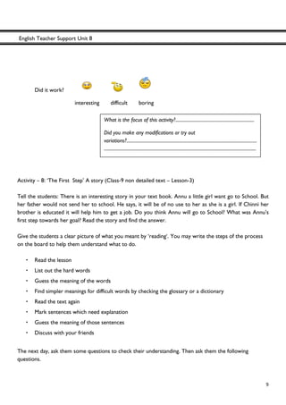 English Teacher Support Unit 8
 
  9
Did it work?
interesting difficult boring
Activity – 8: ‘The First Step’ A story (Class-9 non detailed text – Lesson-3)
Tell the students: There is an interesting story in your text book. Annu a little girl want go to School. But
her father would not send her to school. He says, it will be of no use to her as she is a girl. If Chinni her
brother is educated it will help him to get a job. Do you think Annu will go to School? What was Annu’s
first step towards her goal? Read the story and find the answer.
Give the students a clear picture of what you meant by ‘reading‘. You may write the steps of the process
on the board to help them understand what to do.
• Read the lesson
• List out the hard words
• Guess the meaning of the words
• Find simpler meanings for difficult words by checking the glossary or a dictionary
• Read the text again
• Mark sentences which need explanation
• Guess the meaning of those sentences
• Discuss with your friends
The next day, ask them some questions to check their understanding. Then ask them the following
questions.
What is the focus of this activity?.....................................................................
Did you make any modifications or try out
variations?..................................................................................................................
.....................................................................................................................................
 