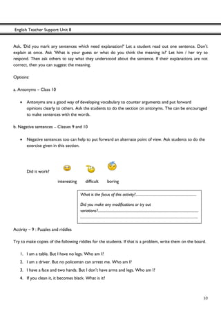 English Teacher Support Unit 8
 
  10
Ask, 'Did you mark any sentences which need explanation?' Let a student read out one sentence. Don’t
explain at once. Ask 'What is your guess or what do you think the meaning is?' Let him / her try to
respond. Then ask others to say what they understood about the sentence. If their explanations are not
correct, then you can suggest the meaning.
Options:
a. Antonyms – Class 10
• Antonyms are a good way of developing vocabulary to counter arguments and put forward
opinions clearly to others. Ask the students to do the section on antonyms. The can be encouraged
to make sentences with the words.
b. Negative sentences – Classes 9 and 10
• Negative sentences too can help to put forward an alternate point of view. Ask students to do the
exercise given in this section.
Did it work?
interesting difficult boring
Activity – 9 : Puzzles and riddles
Try to make copies of the following riddles for the students. If that is a problem, write them on the board.
1. I am a table. But I have no legs. Who am I?
2. I am a driver. But no policeman can arrest me. Who am I?
3. I have a face and two hands. But I don’t have arms and legs. Who am I?
4. If you clean it, it becomes black. What is it?
What is the focus of this activity?.....................................................................
Did you make any modifications or try out
variations?..................................................................................................................
.....................................................................................................................................
 