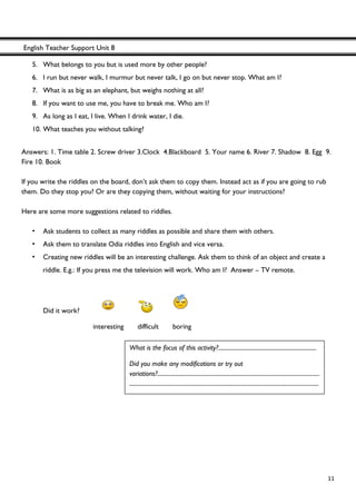 English Teacher Support Unit 8
 
  11
5. What belongs to you but is used more by other people?
6. I run but never walk, I murmur but never talk, I go on but never stop. What am I?
7. What is as big as an elephant, but weighs nothing at all?
8. If you want to use me, you have to break me. Who am I?
9. As long as I eat, I live. When I drink water, I die.
10. What teaches you without talking?
Answers: 1. Time table 2. Screw driver 3.Clock 4.Blackboard 5. Your name 6. River 7. Shadow 8. Egg 9.
Fire 10. Book
If you write the riddles on the board, don’t ask them to copy them. Instead act as if you are going to rub
them. Do they stop you? Or are they copying them, without waiting for your instructions?
Here are some more suggestions related to riddles.
• Ask students to collect as many riddles as possible and share them with others.
• Ask them to translate Odia riddles into English and vice versa.
• Creating new riddles will be an interesting challenge. Ask them to think of an object and create a
riddle. E.g.: If you press me the television will work. Who am I? Answer – TV remote.
Did it work?
interesting difficult boring
What is the focus of this activity?.....................................................................
Did you make any modifications or try out
variations?..................................................................................................................
.....................................................................................................................................
 