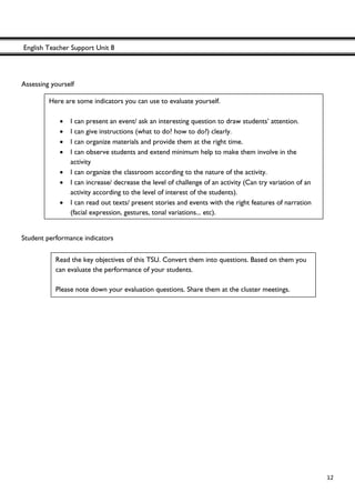 English Teacher Support Unit 8
 
  12
Assessing yourself
Student performance indicators
Here are some indicators you can use to evaluate yourself.
• I can present an event/ ask an interesting question to draw students’ attention.
• I can give instructions (what to do? how to do?) clearly.
• I can organize materials and provide them at the right time.
• I can observe students and extend minimum help to make them involve in the
activity
• I can organize the classroom according to the nature of the activity.
• I can increase/ decrease the level of challenge of an activity (Can try variation of an
activity according to the level of interest of the students).
• I can read out texts/ present stories and events with the right features of narration
(facial expression, gestures, tonal variations... etc).
Read the key objectives of this TSU. Convert them into questions. Based on them you
can evaluate the performance of your students.
Please note down your evaluation questions. Share them at the cluster meetings.
 