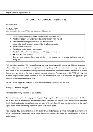 English Teacher Support Unit 8
 
  1
DIFFERENCE OF OPINIONS WITH OTHERS
Before we start……
The Eighth TSU
After completing the seventh TSU, your students will be able to:
 
 
 
 
 
 
Each one of us is unique. We think differently and may often have opinions that are different from that of
others. Adolescents have their own opinions on many things and they should be encouraged to express
their views. In the process of articulating their ideas they need to become aware that differences of opinion
do not have to come in the way of people working together. The activities in this TSU will help your
students to put forward their opinions in oral and written form, and also help them to appreciate (and
tolerate) other people's points of view.
Here are some suggested activities to help students develop this important life skill.
Activity – 1: How to disagree?
Narrate the following situation to the students.
Your elder brother, who is studying in a degree college, says that Bhubaneswar is the best city in Odisha to
live in. You think it is Sambalpur. Your brother offers a few reasons why he thinks Bhubaneswar is the best
city. It has broad roads, less pollution and the cost of living is low. He also mentions that it is the state's
capital and is more ancient city than many other cities in the state.
You disagree. You think Sambalpur is far better than Bhubaneswar. It offers more job opportunities, is
better connected to many cities across India, there are a number of colleges and schools and it is easier to
rent a house.
• Listen to and understand conversations either in class or on TV
• Read newspapers and understand basic information from reports
• Express views and opinions in oral and written forms
• Undertake simple language projects like developing a poster
• Read written instructions
• Participate in oral group compositions
• Read aloud fluently – with attention to full stops, commas, etc.
• Write down their opinions
• Convert one language form into another – e.g., tables into write-ups, dialogues into an
essay, etc.
 