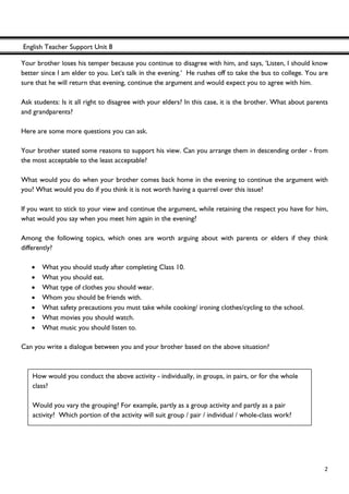 English Teacher Support Unit 8
 
  2
Your brother loses his temper because you continue to disagree with him, and says, 'Listen, I should know
better since I am elder to you. Let's talk in the evening.' He rushes off to take the bus to college. You are
sure that he will return that evening, continue the argument and would expect you to agree with him.
Ask students: Is it all right to disagree with your elders? In this case, it is the brother. What about parents
and grandparents?
Here are some more questions you can ask.
Your brother stated some reasons to support his view. Can you arrange them in descending order - from
the most acceptable to the least acceptable?
What would you do when your brother comes back home in the evening to continue the argument with
you? What would you do if you think it is not worth having a quarrel over this issue?
If you want to stick to your view and continue the argument, while retaining the respect you have for him,
what would you say when you meet him again in the evening?
Among the following topics, which ones are worth arguing about with parents or elders if they think
differently?
• What you should study after completing Class 10.
• What you should eat.
• What type of clothes you should wear.
• Whom you should be friends with.
• What safety precautions you must take while cooking/ ironing clothes/cycling to the school.
• What movies you should watch.
• What music you should listen to.
Can you write a dialogue between you and your brother based on the above situation?
How would you conduct the above activity - individually, in groups, in pairs, or for the whole
class?
Would you vary the grouping? For example, partly as a group activity and partly as a pair
activity? Which portion of the activity will suit group / pair / individual / whole-class work?
 