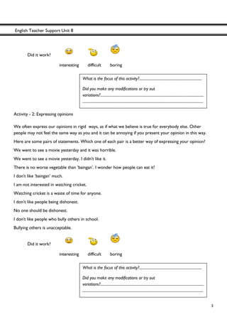 English Teacher Support Unit 8
 
  3
Did it work?
interesting difficult boring
Activity - 2: Expressing opinions
We often express our opinions in rigid ways, as if what we believe is true for everybody else. Other
people may not feel the same way as you and it can be annoying if you present your opinion in this way.
Here are some pairs of statements. Which one of each pair is a better way of expressing your opinion?
We went to see a movie yesterday and it was horrible.
We went to see a movie yesterday. I didn't like it.
There is no worse vegetable than ‘baingan’. I wonder how people can eat it!
I don't like ‘baingan’ much.
I am not interested in watching cricket.
Watching cricket is a waste of time for anyone.
I don’t like people being dishonest.
No one should be dishonest.
I don't like people who bully others in school.
Bullying others is unacceptable.
Did it work?
interesting difficult boring
What is the focus of this activity?.....................................................................
Did you make any modifications or try out
variations?..................................................................................................................
.....................................................................................................................................
What is the focus of this activity?.....................................................................
Did you make any modifications or try out
variations?..................................................................................................................
.....................................................................................................................................
 