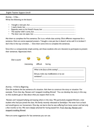 English Teacher Support Unit 8
 
  4
Activity – 3: But…
Write the following on the board.
• I bought a new pen, but .......................................................................................................... .
• I read a book, but ..................................................................................................................... .
• Rajendra went to his friend’s house, but ............................................................................. .
• The teacher didn’t come, but ................................................................................................. .
• The door was not open, but ................................................................................................... .
Ask them to complete the first sentence. Do it as a whole class activity. Elicit different responses for a
sentence. Here are some expected answers. 'I bought a new pen but it doesn't write well /it is broken/ I
don’t like it/ the top is broken…'. Give them some time to complete the sentences.
Since this is a comparatively simple activity, ask those students who are reluctant to participate to present
their sentences. Appreciate them.
Did it work?
interesting difficult boring
Activity – 4: End to Beginning
Give the students the last sentence of a situation. Ask them to construct the story or situation. For
example, 'From that day, Naveen and I stopped troubling Ahmed.' You can develop the story in this way
so that students get an idea about what you expect them to do.
Naveen and I enjoyed bullying and teasing others in the class. We particularly targeted Ahmed, a new
student who had just joined the class. His family recently relocated to Sambalpur. He never hurt us back
and would ignore our harassment. One day, we learnt that he was suffering from bone cancer and had only
a few months to live. We were deeply ashamed for having teased him. From that day, Naveen and I
stopped troubling Ahmed.
Here are some suggestions for last sentences you can use.
What is the focus of this activity?.....................................................................
Did you make any modifications or try out
variations?..................................................................................................................
.....................................................................................................................................
 