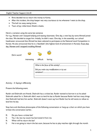 English Teacher Support Unit 8
 
  5
• Rima decided not to return the money to Kavita.
• After this incident, the shop keeper was very courteous to me whenever I went to the shop.
• The bull ran away seeing Imran.
• Tears of joy rolled down Sheila's cheeks.
Here's a variation using the same last sentence
For e.g., Naveen and I enjoyed bullying and teasing classmates. One day, a new boy by name Ahmed joined
the class. We decided to target him. Initially, he didn’t react. One day, in the assembly, our school
headmaster announced that Ahmed has been selected to participate at the National Level Competition in
Karate. He also announced that he is a ‘blackbelt’ (the highest level of achievement in Karate). From that
day, Naveen and I stopped troubling Ahmed.
Did it work?
interesting difficult boring
Activity – 5: Saying it differently
Present the following event.
Ranbir and Shahrukh are friends. Shahrukh has a cricket bat. Ranbir wanted to borrow it so he asked
Shahrukh asked for it. Shahrukh didn’t want to lend his bat to Ranbir because Ranbir had lost many things
that Shahrukh had lent him earlier. Shahrukh doesn’t want say hurt Ranbir but he still wants to refuse to
lend him his bat.
Stop here and distribute photocopies of the following conversation or hang up a chart on which you have
written the conversation earlier..
R: Do you have a cricket bat?
S: Yes, I do, but my cousin has borrowed it from me.
R: When will he return the bat?
S: He is not going to return the bat soon, because he has to play matches right through the month.
What is the focus of this activity?.....................................................................
Did you make any modifications or try out
variations?..................................................................................................................
.....................................................................................................................................
 