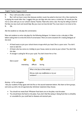 English Teacher Support Unit 8
 
  6
R: Fine, I will come after a month.
S: But I will not have it even then because another cousin has asked to borrow it for a few matches he
is playing the month after that. I suggest that you ask Ajay who also owns a cricket bat. Or would you like
me to come with you to our school’s Games Teacher, Patel who owns a bat. He may be willing to lend it?
He likes me very much and would help. But you must not lose the bat! You must return it on time to him.
R: Ok.
Ask the students to role play this conversation.
Now ask students to write role plays for the following dialogues. It is better to do a role play in Odia
before asking them to write this kind of conversation. Here are some situations for creating dialogues of
this kind:
• A friend wants to join your school drama troupe which you head. She is a poor actor. You don’t
want to take her.
• A friend, who has come on a holiday to your house, wants to come to your school. You don't like
this idea.
• A stranger is asking for lift on your cycle. You don’t know him or her.
Did it work?
interesting difficult boring
Activity – 6: For and against
Ask your students if they agree with the first or the second statement below. Ask them to form groups,
and come up with a list of arguments for whichever statement they choose.
• You should not waste food. Whatever food items are on the plate, must be eaten.
• You should leave the food on the plate, if you don’t feel like eating it. Eating food that is unhealthy
or unsuitable for you could lead to diseases and stomach pain.
What is the focus of this activity?.....................................................................
Did you make any modifications or try out
variations?..................................................................................................................
.....................................................................................................................................
 