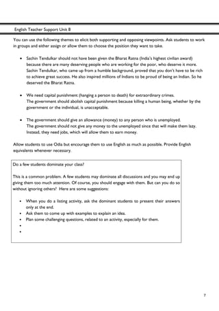 English Teacher Support Unit 8
 
  7
You can use the following themes to elicit both supporting and opposing viewpoints. Ask students to work
in groups and either assign or allow them to choose the position they want to take.
• Sachin Tendulkar should not have been given the Bharat Ratna (India’s highest civilian award)
because there are many deserving people who are working for the poor, who deserve it more.
Sachin Tendulkar, who came up from a humble background, proved that you don’t have to be rich
to achieve great success. He also inspired millions of Indians to be proud of being an Indian. So he
deserved the Bharat Ratna.
• We need capital punishment (hanging a person to death) for extraordinary crimes.
The government should abolish capital punishment because killing a human being, whether by the
government or the individual, is unacceptable.
• The government should give an allowance (money) to any person who is unemployed.
The government should not give any money to the unemployed since that will make them lazy.
Instead, they need jobs, which will allow them to earn money.
Allow students to use Odia but encourage them to use English as much as possible. Provide English
equivalents whenever necessary.
Do a few students dominate your class?
This is a common problem. A few students may dominate all discussions and you may end up
giving them too much attention. Of course, you should engage with them. But can you do so
without ignoring others? Here are some suggestions:
• When you do a listing activity, ask the dominant students to present their answers
only at the end.
• Ask them to come up with examples to explain an idea.
• Plan some challenging questions, related to an activity, especially for them.
•
•
 