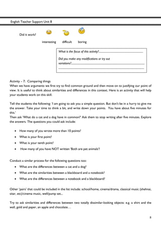 English Teacher Support Unit 8
 
  8
Did it work?
interesting difficult boring
Activity – 7: Comparing things
When we have arguments we first try to find common ground and then move on to justifying our point of
view. It is useful to think about similarities and differences in this context. Here is an activity that will help
your students work on this skill.
Tell the students the following: 'I am going to ask you a simple question. But don’t be in a hurry to give me
the answer. Take your time to think a bit, and write down your points. You have about five minutes for
this.'
Then ask 'What do a cat and a dog have in common?' Ask them to stop writing after five minutes. Explore
the answers. The questions you could ask include:
• How many of you wrote more than 10 points?
• What is your first point?
• What is your tenth point?
• How many of you have NOT written 'Both are pet animals'?
Conduct a similar process for the following questions too:
• What are the differences between a cat and a dog?
• What are the similarities between a blackboard and a notebook?
• What are the differences between a notebook and a blackboard?
Other ‘pairs’ that could be included in the list include: school/home, cinema/drama, classical music (shehnai,
sitar, etc)/cinema music, well/pump set...
Try to ask similarities and differences between two totally dissimilar-looking objects: e.g. a shirt and the
wall, gold and paper, an apple and chocolate…
What is the focus of this activity?.....................................................................
Did you make any modifications or try out
variations?..................................................................................................................
.....................................................................................................................................
 