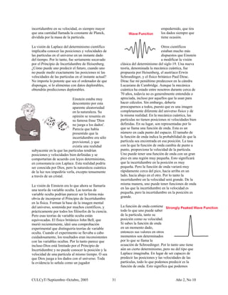 CULCyT//Septiembre–Octubre, 2005 Año 2, No 1031
ciones ni las
velocidades de las partículas en el instante actual?
No importa lo potente que e
obtendrás predicciones depl
.
do con leyes deterministas,
en consonancia con Laplace. Esta realidad podría
ente
l
.
Incertidumbre y no puede c
velocidad de una partícula
que Dios juega a los dados . Toda
la evidencia lo señala como un jugador
s
en
nda variará muy
e cerca del pico, hacia arriba en un
lado, hacia abajo en el otro. P
será grande. De la
er funciones de onda
re en la velocidad es
e en la posición es
iene
e
nismo, pero no del tipo que
Laplace imaginaba. En lugar de ser capaces de
de las
incertidumbre en su velocidad, es siempre mayor
que una cantidad llamada la constante de Planck,
dividida por la masa de la partícula.
La visión de Laplace del determinismo científico
implicaba conocer las posiciones y velocidades de
las partículas en el universo en un instante dado
del tiempo. Por lo tanto, fue seriamente socavado
por el Principio de Incertidumbre de Heisenberg.
¿Cómo puede uno predecir el futuro, cuando uno
no puede medir exactamente las posi
sea el ordenador de qu
on datos deplorables,
orables.
Einstein estaba muy
descontento por esta
aparente aleatoriedad
en la naturaleza. Su
opinión se resumía en
su famosa frase 'Dios
no juega a los dados'
Parecía que había
presentido que la
incertidumbre era sólo
provisional, y que
existía una realidad
subyacente en la que las partículas tendrían
posiciones y velocidades bien definidas y se
comportarían de acuer
dispongas, si lo alimentas c
ser conocida por Dios, pero la naturaleza cuántica
de la luz nos impediría verla, excepto tenuem
a través de un cristal.
La visión de Einstein era lo que ahora se llamaría
una teoría de variable oculta. Las teorías de
variable oculta podrían parecer ser la forma más
obvia de incorporar el Principio de Incertidumbre
en la física. Forman la base de la imagen menta
del universo, sostenida por muchos científicos, y
prácticamente por todos los filósofos de la ciencia
Pero esas teorías de variable oculta están
equivocadas. El físico británico John Bell, que
murió recientemente, ideó una comprobación
experimental que distinguiría teorías de variable
oculta. Cuando el experimento se llevaba a cabo
cuidadosamente, los resultados eran inconsistentes
con las variables ocultas. Por lo tanto parece que
incluso Dios está limitado por el Principio de
onocer la posición y la
al mismo tiempo. O sea
con el universo
empedernido, que tira
los dados siempre que
tiene ocasión.
Otros científicos
estaban mucho má
dispuestos que Einstein
a modificar la visión
clásica del determinismo del siglo 19. Una nueva
teoría, denominada la mecánica cuántica, fue
propuesta por Heisenberg, el austríaco Erwin
Schroedinger, y el físico británico Paul Dirac.
Dirac fue mi penúltimo predecesor en la cátedra
Lucasiana de Cambridge. Aunque la mecánica
cuántica ha estado entre nosotros durante cerca de
70 años, todavía no es generalmente entendida o
apreciada, incluso por aquellos que la usan para
hacer cálculos. Sin embargo, debería
preocuparnos a todos, puesto que es una imagen
completamente diferente del universo físico y de
la misma realidad. En la mecánica cuántica, las
partículas no tienen posiciones ni velocidades bi
definidas. En su lugar, son representadas por lo
que se llama una función de onda. Esta es un
número en cada punto del espacio. El tamaño de
la función de onda indica la probabilidad de que la
partícula sea encontrada en esa posición. La tasa
con la que la función de onda cambia de punto a
punto, proporciona la velocidad de la partícula.
Uno puede tener una función de onda con un gran
pico en una región muy pequeña. Esto significará
que la incertidumbre en la posición es muy
pequeña. Pero la función de o
rápidament
or lo tanto la
incertidumbre en la velocidad
misma manera, uno puede ten
en las que la incertidumb
pequeña, pero la incertidumbr
grande.
La función de onda cont
todo lo que uno puede saber
de la partícula, tanto su
posición como su velocidad.
Si sabes la función de onda
en un momento dado,
entonces sus valores en otros
momentos son determinados
por lo que se llama la
ecuación de Schroedinger. Por lo tanto uno tien
aún un cierto determi
predecir las posiciones y las velocidades
partículas, todo lo que podemos predecir es la
función de onda. Esto significa que podemos
 