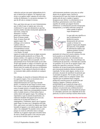 radiación será por otra parte independiente de lo
que se deslizó por el agujero. No importa lo q
arroje a un agujero negro: aparatos de televisión,
sortijas de diamantes o a sus peores enemigos. Lo
que de allí sale es siem
Pero ¿qué tiene esto que
que es sobre lo que se su
conferencia? Lo que esto
muchos estados iniciales
televisión, sortijas de
diamantes e incluso
gente) que evolucionan
hacia el mismo estado
final, al menos fuera del
agujero negro. Sin
embargo, en la visión de
Laplace sobre el
determinismo había una
correspondencia exacta
entre los estados iniciales
y los finales. Si usted
supiera el estado del universo en algún momento
del pasado podría predecirlo en el futuro. De
manera similar, si lo supiera en el futuro, podría
deducir lo que habría sido en el pasado. Con el
adveni
ue
pr
ver con el determinismo
pone que versa esta
demuestra es que hay
(incluyendo aparatos de
miento de la Teoría del Cuanto en los años
20 del siglo pasado se redujo a la mitad lo que uno
tes
ión de onda en
uier
.
a
l
ron
ra
saltar
o
podría salir de nuevo
desaparezca por últim se
distribuye gratuitamente como bien sabrán
aquellos de ustedes q
telefónicas. La inform para
transportarse, y no ha de
después
a
En esta
ta
ículas
en un
que
e lo mismo.
podía predecir pero aún dejó una correspondencia
directa entre los estados del universo en diferen
momentos. Si uno supiera la func
un momento dado, podría calcularla en cualq
otro.
Sin embargo, la situación es bastante diferente con
los agujeros negros. Uno se encontrará con el
mismo estado fuera del agujero,
independientemente de lo que haya lanzado
dentro, a condición de que tenga la misma masa
Por lo tanto, no hay una correspondencia exact
entre el estado inicial y el estado final ya fuera de
agujero negro. Habrá una correspondencia exacta
entre el estado inicial y el final ambos fuera o
ambos dentro del agujero negro. Sin embargo, lo
importante es que la emisión de partículas y la
radiación alrededor del agujero provocan una
reducción en la masa del mismo y se
empequeñece. Finalmente, parece que el agujero
negro llega a la masa cero y desaparece del todo.
Pero, ¿qué ocurre con todos los objetos que fue
lanzados al agujero y con toda la gente que o bien
saltó o fue empujada? No pueden volver a salir
porque no existe la suficiente masa o energía
sobrante en el agujero negro para enviarlos fue
de nuevo. Puede que pasen a otro universo pero
eso nos da lo mismo a los que somos lo
suficientemente prudentes como para no
dentro de un agujero negro. Incluso la
información de lo que cayó dentro del agujero n
cuando el agujero
o. La información no
ue paguen facturas
ación necesita energía
brá suficiente energía
sobra cuando el agujero
negro desaparezca.
Lo que todo esto significa es
que la información se
perderá de nuestra
demarcación del universo
cuando se formen los
agujeros negros para
desvanecerse. Esta pérdid
de información implica que
podemos predecir incluso
menos de lo pensamos,
partiendo de la base de la teoría cuántica.
teoría puede no ser factible predecir con
certidumbre la posición y la velocidad de una
partícula al mismo tiempo. Hay sin embargo una
combinación de posición y velocidad que sí puede
ser predicha. En el caso de un agujero negro, es
predicción específica concierne a los dos
miembros de un par de partículas-antipart
pero únicamente podemos detectar la partícula
expulsada. No hay modo alguno, incluso
principio, de poner de manifiesto la partícula
se precipita al agujero. Por lo tanto, por lo que
sabemos, podría estar en cualquier estado. Esto
significa que no podemos hacer ninguna
predicción concreta acerca de la partícula que
expulsa el agujero. Podemos calcular la
probabilidad de que la partícula tenga esta o
aquella posición o velocidad pero no podemos
predecir con precisión una combinación de la
posición y velocidad de sólo una partícula porque
su velocidad y posición van a depender de la otra
partícula, la cual no está bajo nuestra observación.
CULCyT//Septiembre–Octubre, 2005 Año 2, No 1034
 