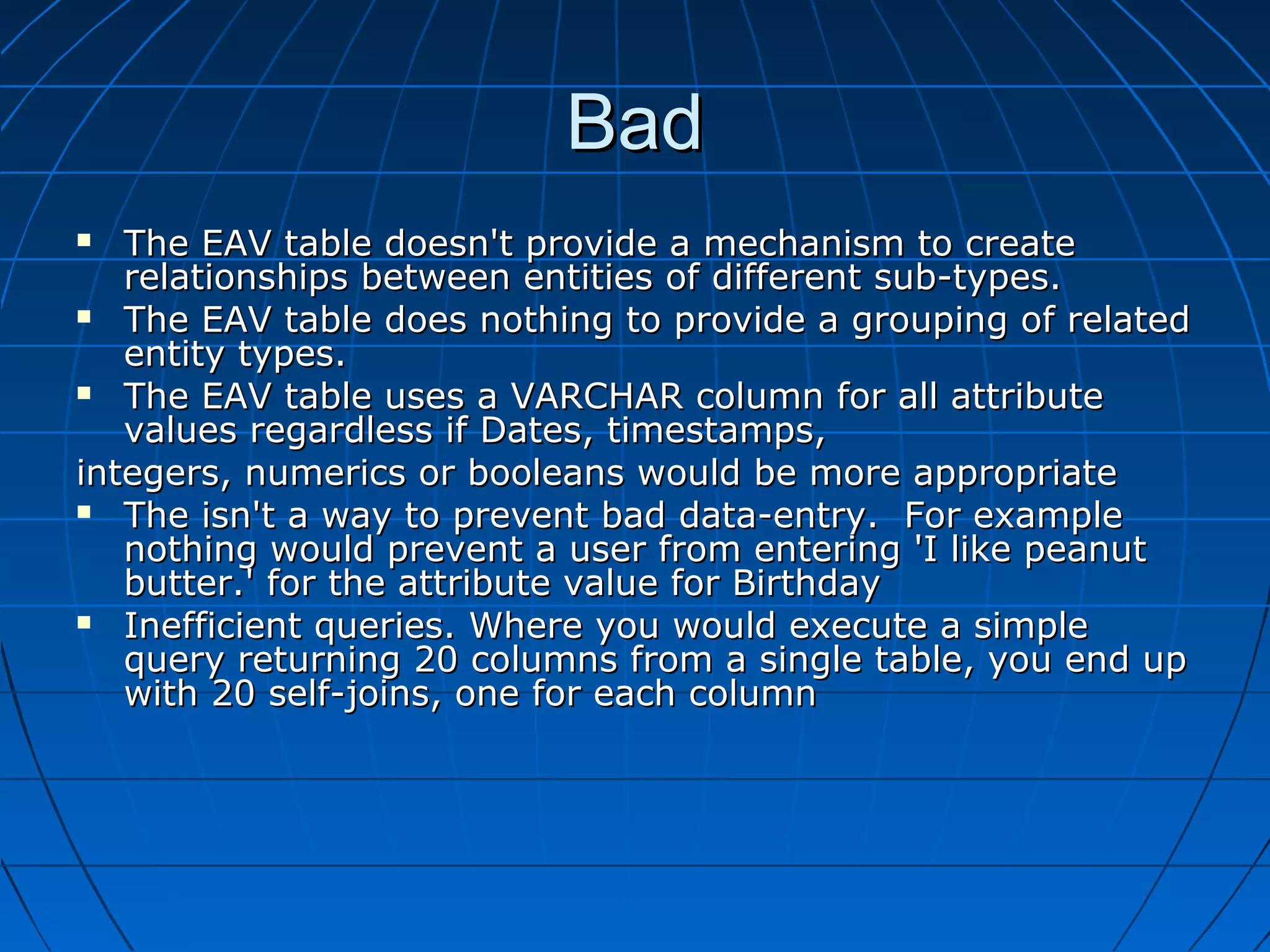 Bad
  The EAV table doesn't provide a mechanism to create
   relationships between entities of different sub-types.
 The EAV table does nothing to provide a grouping of related
   entity types.
 The EAV table uses a VARCHAR column for all attribute
   values regardless if Dates, timestamps,
integers, numerics or booleans would be more appropriate
 The isn't a way to prevent bad data-entry. For example
   nothing would prevent a user from entering 'I like peanut
   butter.' for the attribute value for Birthday
 Inefficient queries. Where you would execute a simple
   query returning 20 columns from a single table, you end up
   with 20 self-joins, one for each column
 
