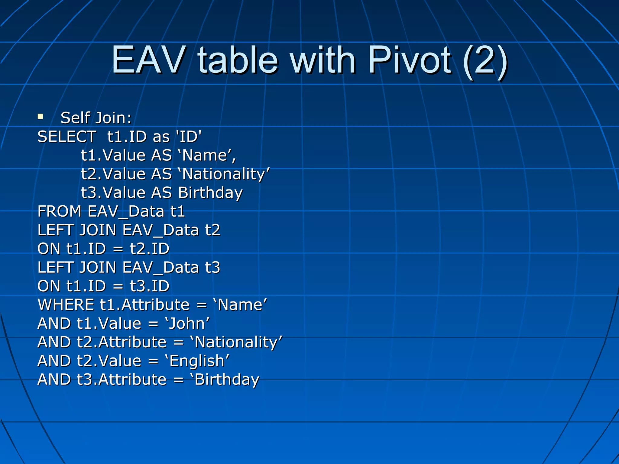 EAV table with Pivot (2)
  Self Join:
SELECT t1.ID as 'ID'
     t1.Value AS ‘Name’,
     t2.Value AS ‘Nationality’
     t3.Value AS Birthday
FROM EAV_Data t1
LEFT JOIN EAV_Data t2
ON t1.ID = t2.ID
LEFT JOIN EAV_Data t3
ON t1.ID = t3.ID
WHERE t1.Attribute = ‘Name’
AND t1.Value = ‘John’
AND t2.Attribute = ‘Nationality’
AND t2.Value = ‘English’
AND t3.Attribute = ‘Birthday
 