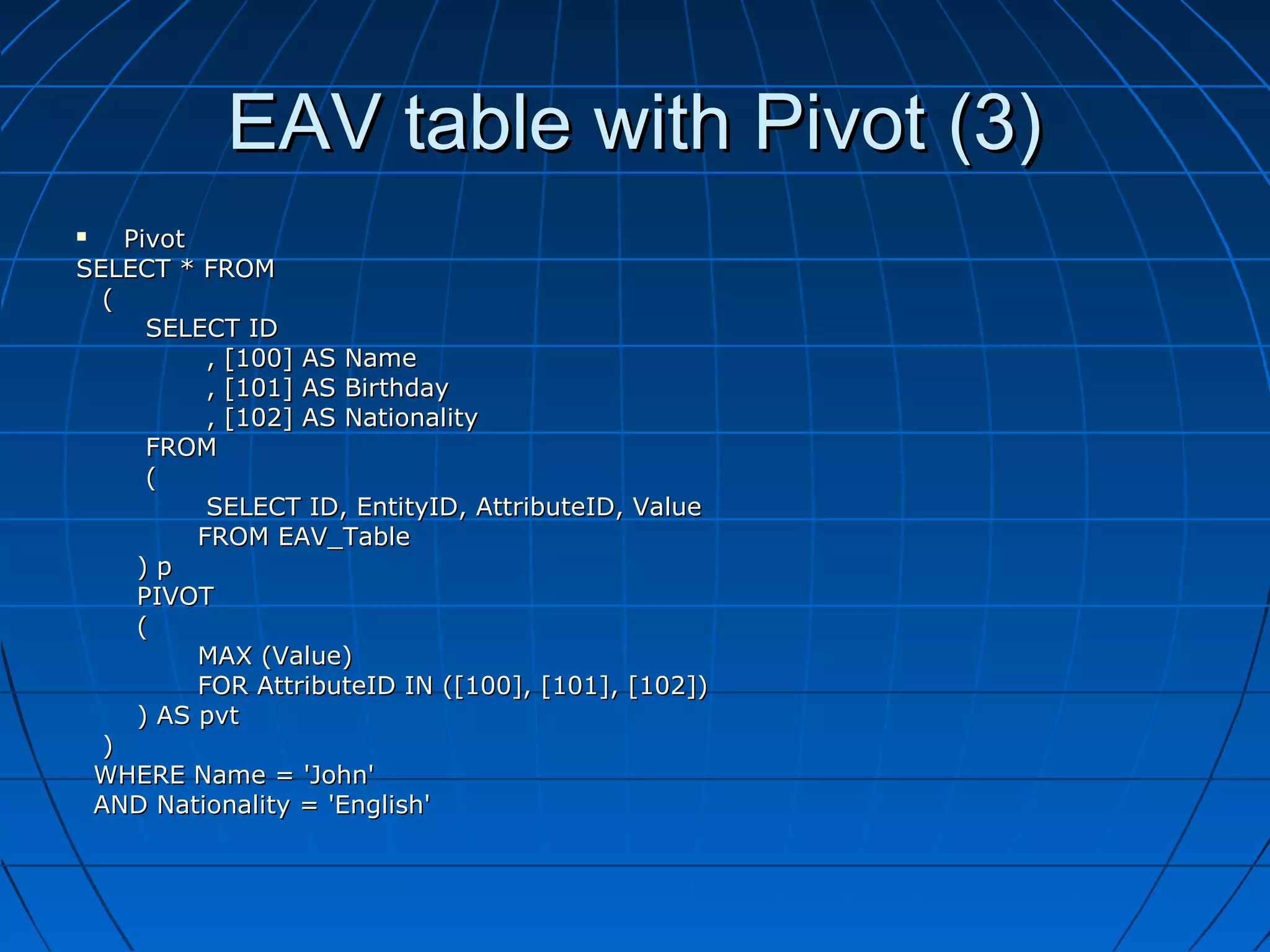 EAV table with Pivot (3)
   Pivot
SELECT * FROM
  (
      SELECT ID
           , [100] AS Name
           , [101] AS Birthday
           , [102] AS Nationality
      FROM
      (
           SELECT ID, EntityID, AttributeID, Value
          FROM EAV_Table
     )p
     PIVOT
     (
          MAX (Value)
          FOR AttributeID IN ([100], [101], [102])
     ) AS pvt
  )
 WHERE Name = 'John'
 AND Nationality = 'English'
 