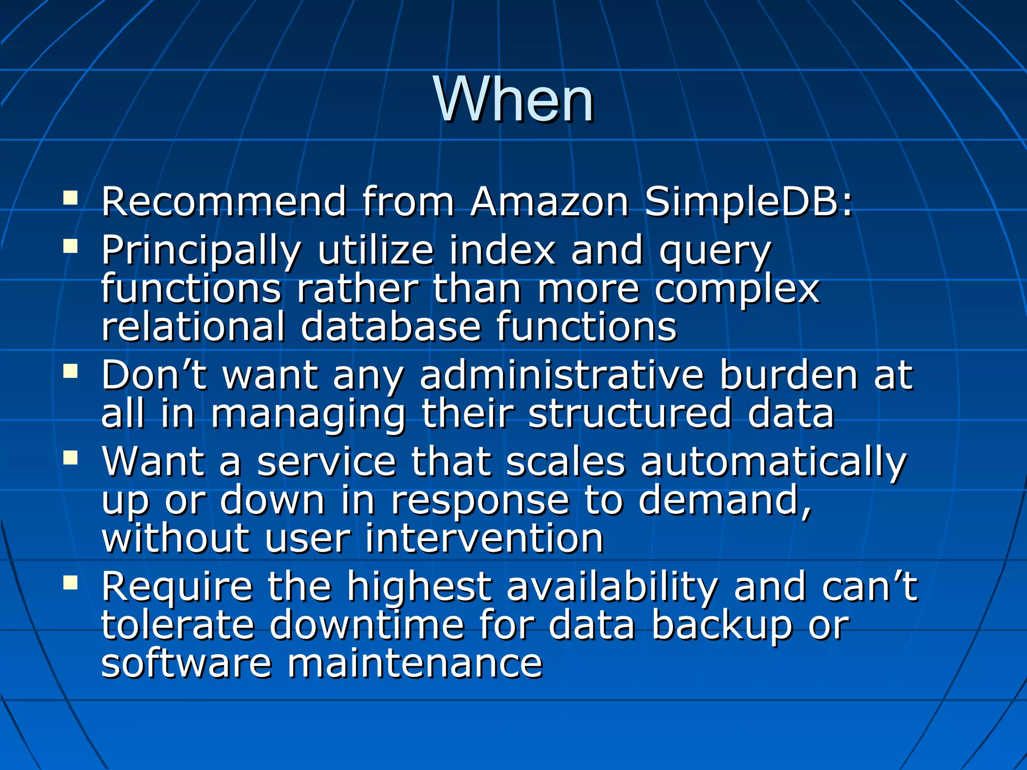 When
   Recommend from Amazon SimpleDB:
   Principally utilize index and query
    functions rather than more complex
    relational database functions
   Don’t want any administrative burden at
    all in managing their structured data
   Want a service that scales automatically
    up or down in response to demand,
    without user intervention
   Require the highest availability and can’t
    tolerate downtime for data backup or
    software maintenance
 