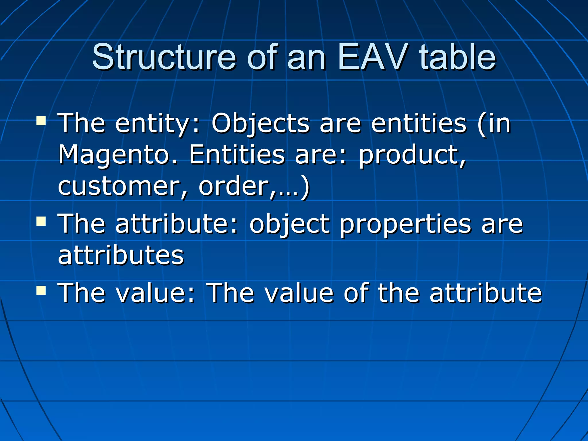 Structure of an EAV table
   The entity: Objects are entities (in
    Magento. Entities are: product,
    customer, order,…)
   The attribute: object properties are
    attributes
   The value: The value of the attribute
 