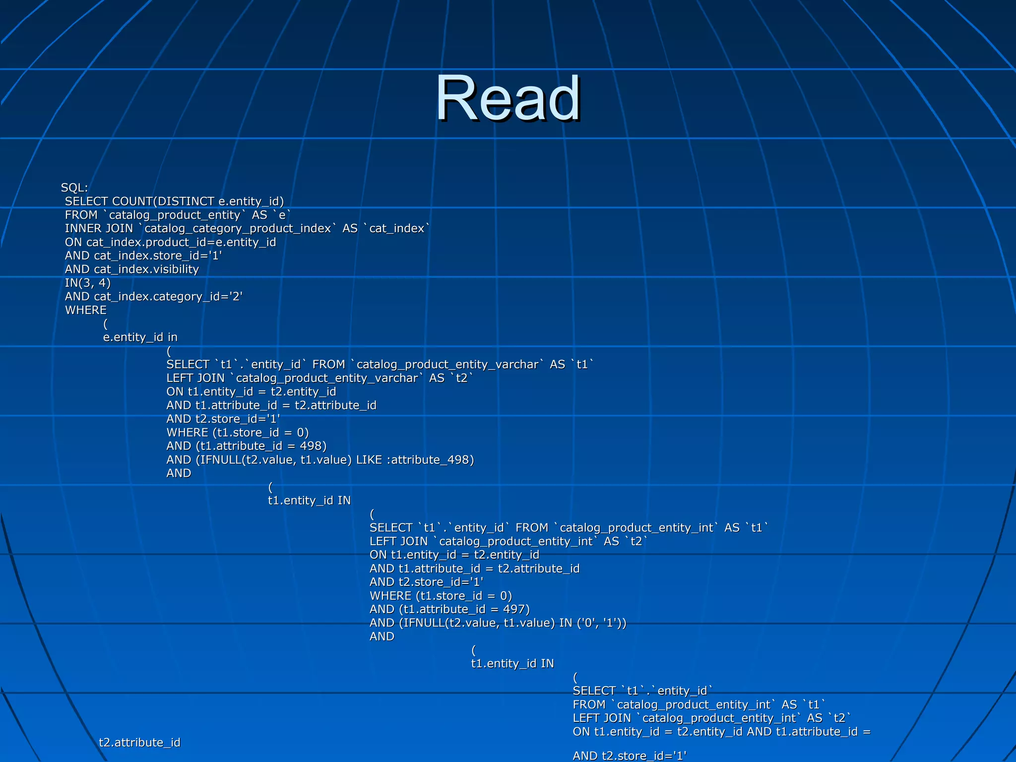 Read
SQL:
 SELECT COUNT(DISTINCT e.entity_id)
 FROM `catalog_product_entity` AS `e`
 INNER JOIN `catalog_category_product_index` AS `cat_index`
 ON cat_index.product_id=e.entity_id
 AND cat_index.store_id='1'
 AND cat_index.visibility
 IN(3, 4)
 AND cat_index.category_id='2'
 WHERE
        (
        e.entity_id in
                    (
                    SELECT `t1`.`entity_id` FROM `catalog_product_entity_varchar` AS `t1`
                    LEFT JOIN `catalog_product_entity_varchar` AS `t2`
                    ON t1.entity_id = t2.entity_id
                    AND t1.attribute_id = t2.attribute_id
                    AND t2.store_id='1'
                    WHERE (t1.store_id = 0)
                    AND (t1.attribute_id = 498)
                    AND (IFNULL(t2.value, t1.value) LIKE :attribute_498)
                    AND
                                     (
                                     t1.entity_id IN
                                                        (
                                                        SELECT `t1`.`entity_id` FROM `catalog_product_entity_int` AS `t1`
                                                        LEFT JOIN `catalog_product_entity_int` AS `t2`
                                                        ON t1.entity_id = t2.entity_id
                                                        AND t1.attribute_id = t2.attribute_id
                                                        AND t2.store_id='1'
                                                        WHERE (t1.store_id = 0)
                                                        AND (t1.attribute_id = 497)
                                                        AND (IFNULL(t2.value, t1.value) IN ('0', '1'))
                                                        AND
                                                                         (
                                                                         t1.entity_id IN
                                                                                            (
                                                                                            SELECT `t1`.`entity_id`
                                                                                            FROM `catalog_product_entity_int` AS `t1`
                                                                                            LEFT JOIN `catalog_product_entity_int` AS `t2`
                                                                                            ON t1.entity_id = t2.entity_id AND t1.attribute_id =
       t2.attribute_id
                                                                                            AND t2.store_id='1'
 