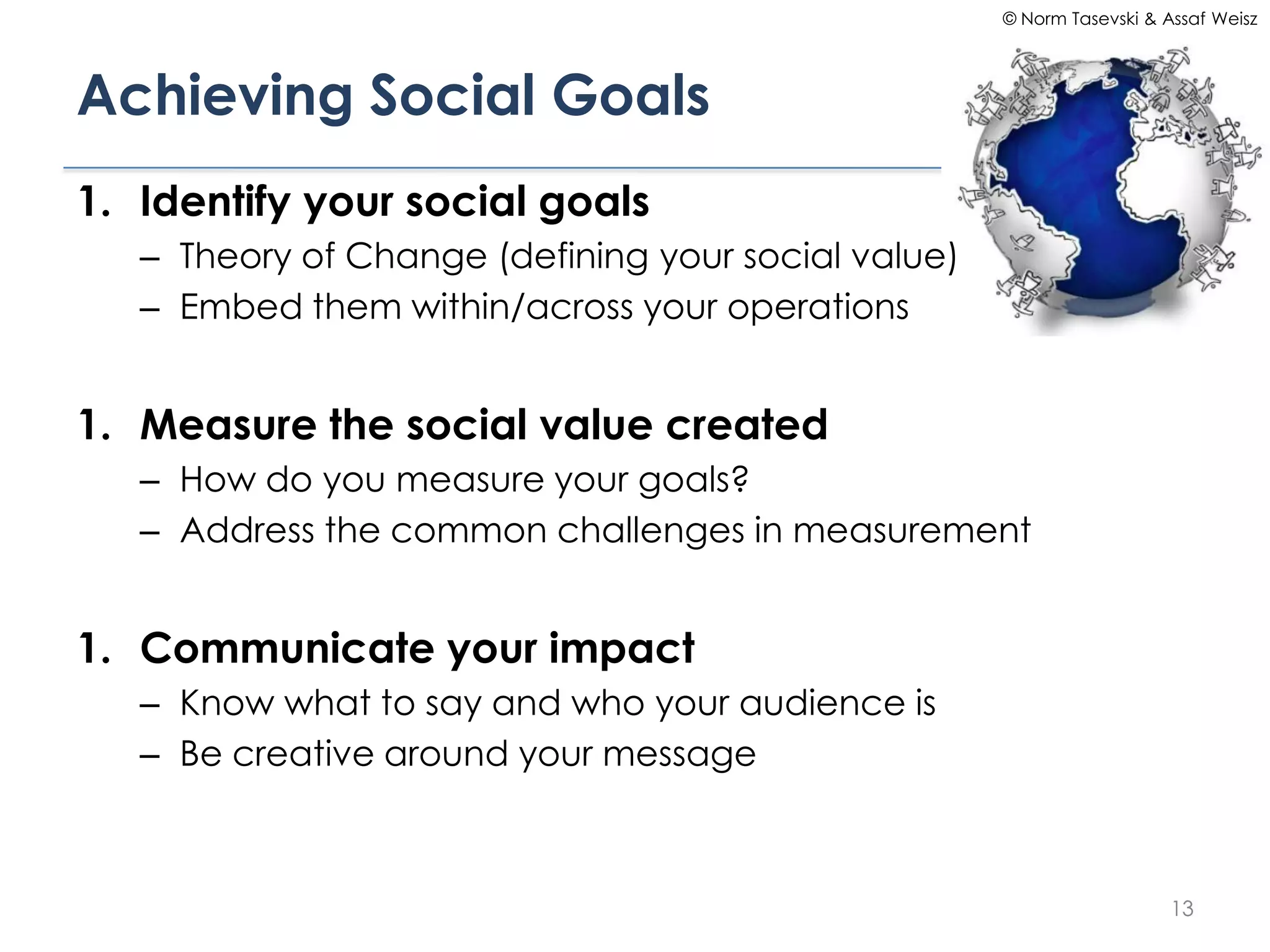 © Norm Tasevski & Assaf Weisz




Achieving Social Goals
1. Identify your social goals
   – Theory of Change (defining your social value)
   – Embed them within/across your operations


1. Measure the social value created
   – How do you measure your goals?
   – Address the common challenges in measurement


1. Communicate your impact
   – Know what to say and who your audience is
   – Be creative around your message



                                                                        13
 