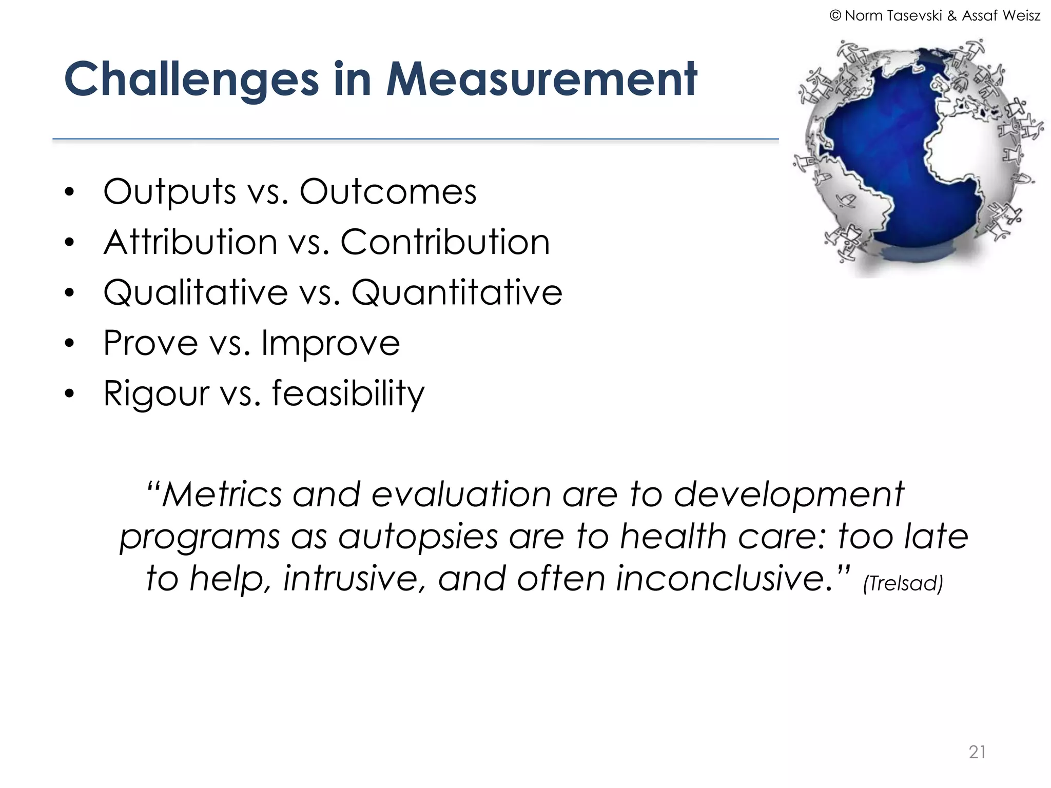 © Norm Tasevski & Assaf Weisz




Challenges in Measurement

•   Outputs vs. Outcomes
•   Attribution vs. Contribution
•   Qualitative vs. Quantitative
•   Prove vs. Improve
•   Rigour vs. feasibility

      “Metrics and evaluation are to development
     programs as autopsies are to health care: too late
      to help, intrusive, and often inconclusive.” (Trelsad)



                                                                     21
 