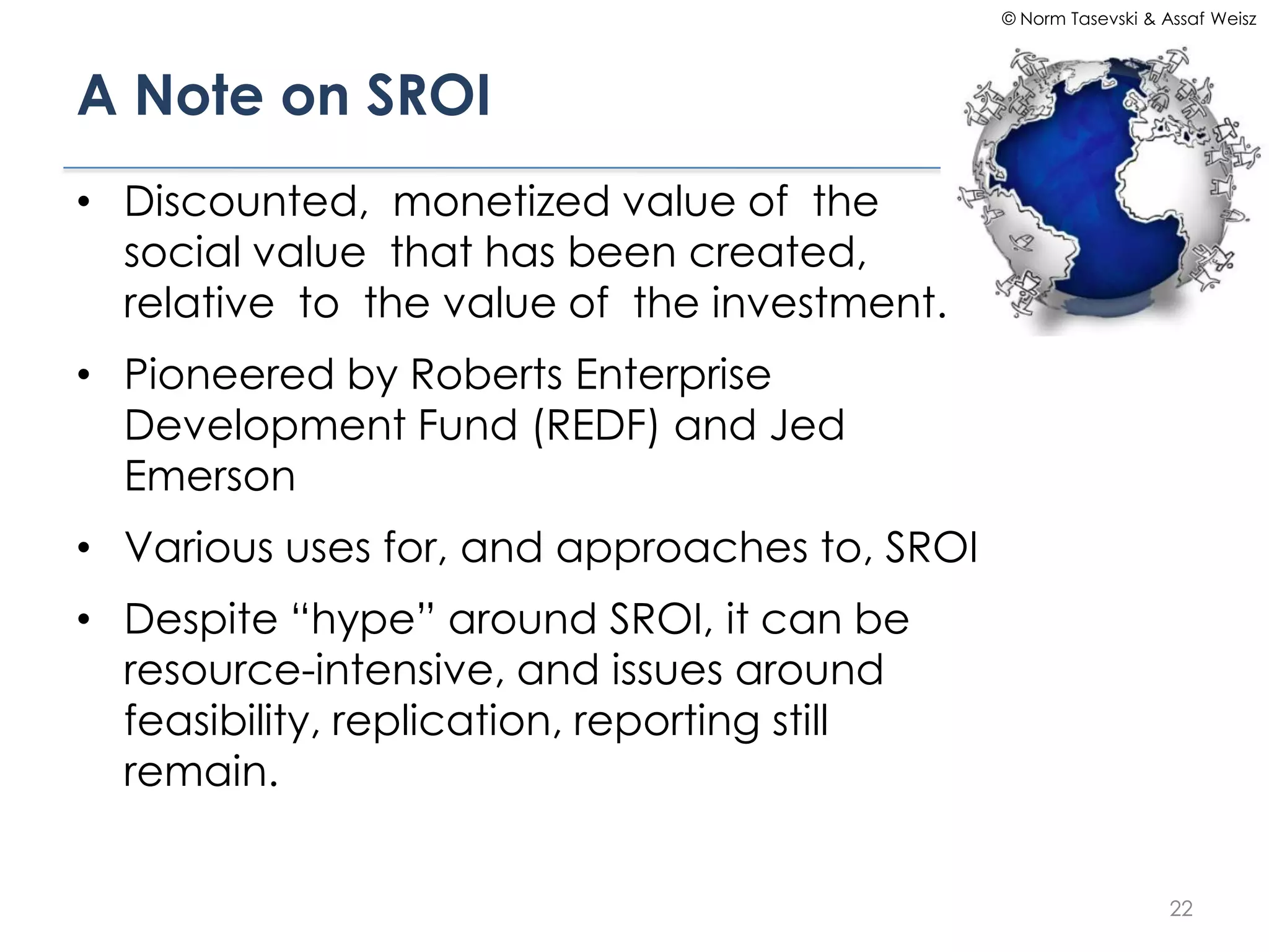 © Norm Tasevski & Assaf Weisz




A Note on SROI
• Discounted, monetized value of the
  social value that has been created,
  relative to the value of the investment.
• Pioneered by Roberts Enterprise
  Development Fund (REDF) and Jed
  Emerson
• Various uses for, and approaches to, SROI
• Despite “hype” around SROI, it can be
  resource-intensive, and issues around
  feasibility, replication, reporting still
  remain.


                                                                 22
 