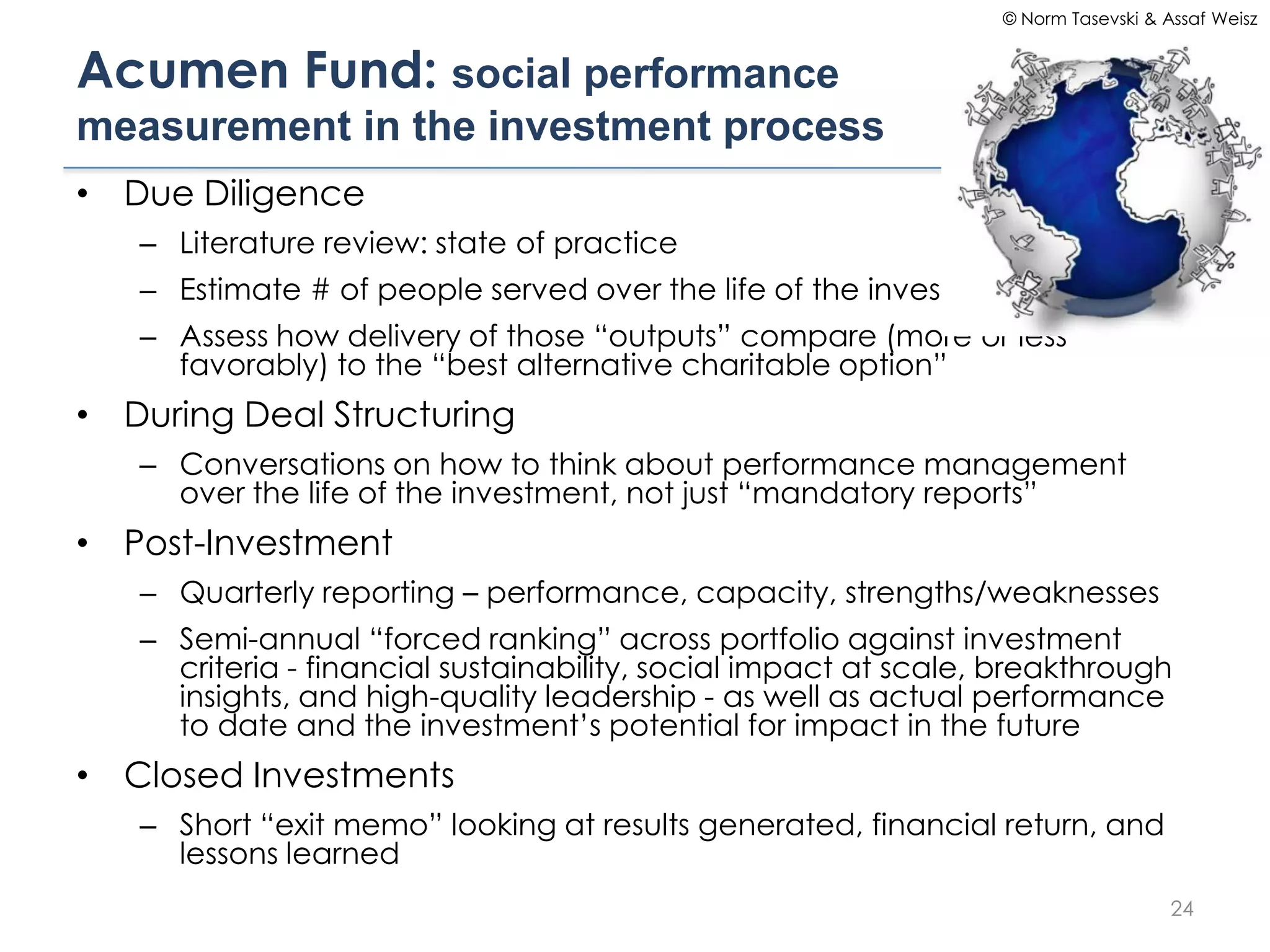 © Norm Tasevski & Assaf Weisz


Acumen Fund: social performance
measurement in the investment process
• Due Diligence
   – Literature review: state of practice
   – Estimate # of people served over the life of the investment
   – Assess how delivery of those “outputs” compare (more or less
     favorably) to the “best alternative charitable option”
• During Deal Structuring
   – Conversations on how to think about performance management
     over the life of the investment, not just “mandatory reports”
• Post-Investment
   – Quarterly reporting – performance, capacity, strengths/weaknesses
   – Semi-annual “forced ranking” across portfolio against investment
     criteria - financial sustainability, social impact at scale, breakthrough
     insights, and high-quality leadership - as well as actual performance
     to date and the investment’s potential for impact in the future
• Closed Investments
   – Short “exit memo” looking at results generated, financial return, and
     lessons learned
                                                                                    24
 