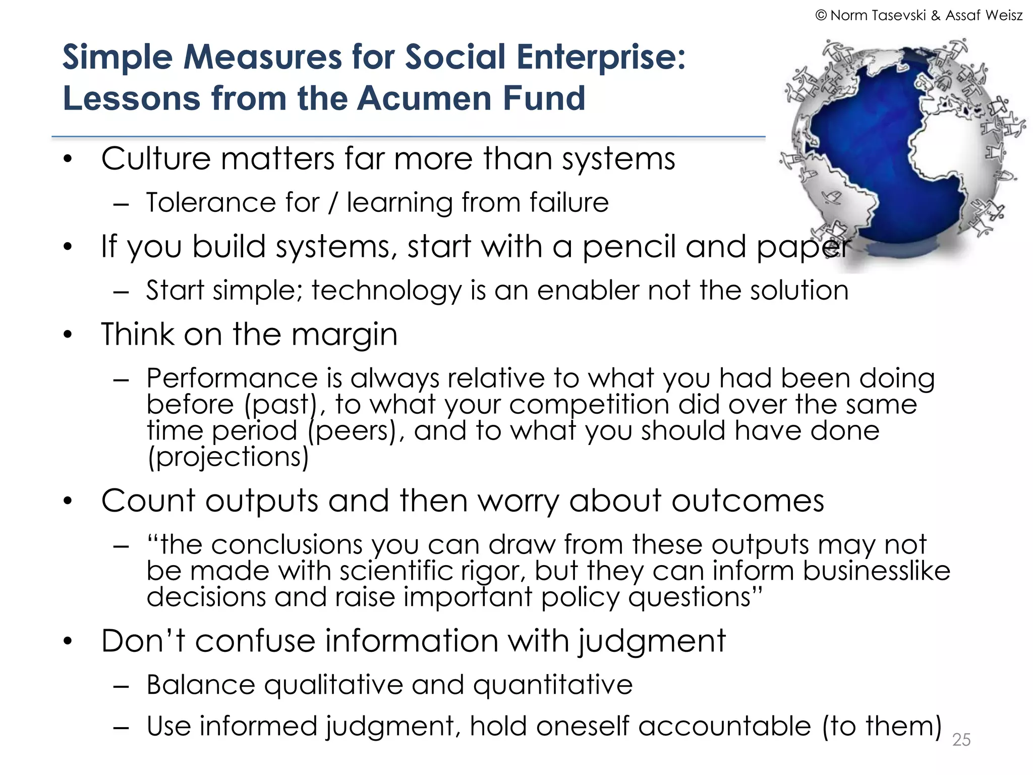 © Norm Tasevski & Assaf Weisz


Simple Measures for Social Enterprise:
Lessons from the Acumen Fund
• Culture matters far more than systems
   – Tolerance for / learning from failure
• If you build systems, start with a pencil and paper
   – Start simple; technology is an enabler not the solution
• Think on the margin
   – Performance is always relative to what you had been doing
     before (past), to what your competition did over the same
     time period (peers), and to what you should have done
     (projections)
• Count outputs and then worry about outcomes
   – “the conclusions you can draw from these outputs may not
     be made with scientific rigor, but they can inform businesslike
     decisions and raise important policy questions”
• Don’t confuse information with judgment
   – Balance qualitative and quantitative
   – Use informed judgment, hold oneself accountable (to them) 25
 