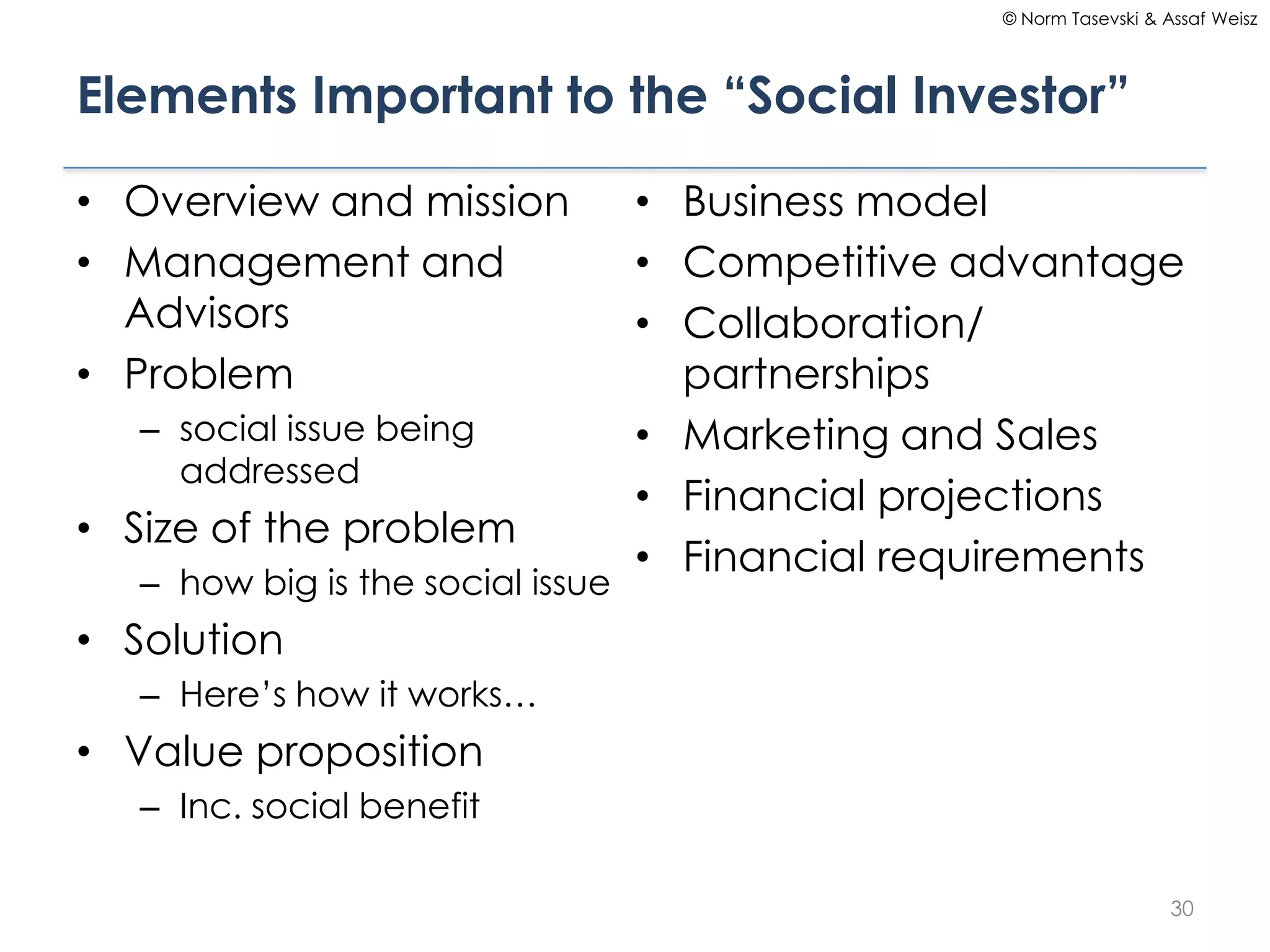 © Norm Tasevski & Assaf Weisz




Elements Important to the “Social Investor”

• Overview and mission             • Business model
• Management and                   • Competitive advantage
  Advisors                         • Collaboration/
• Problem                            partnerships
   – social issue being            • Marketing and Sales
     addressed
                                   • Financial projections
• Size of the problem
                                   • Financial requirements
   – how big is the social issue
• Solution
   – Here’s how it works…
• Value proposition
   – Inc. social benefit

                                                                      30
 
