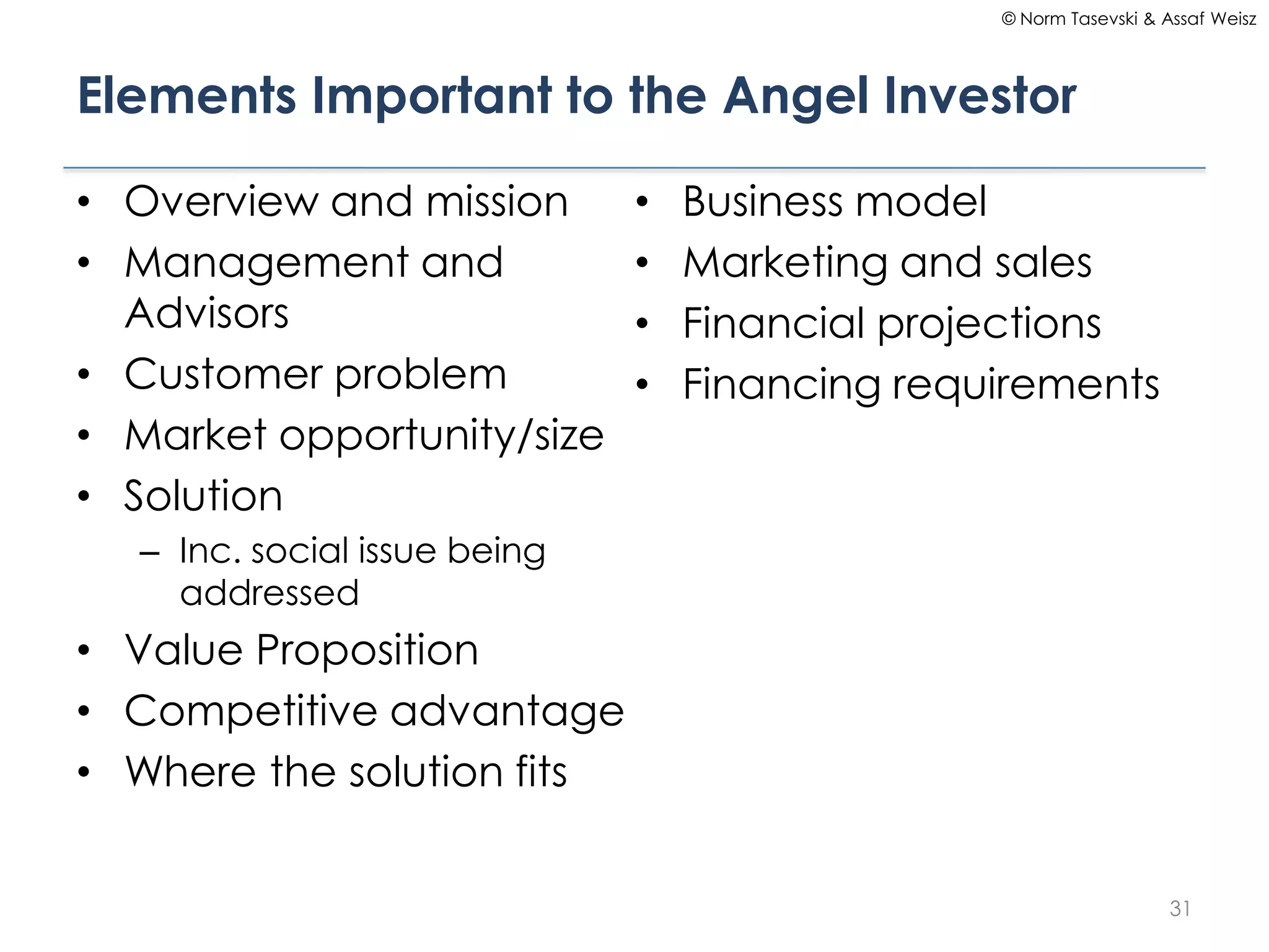 © Norm Tasevski & Assaf Weisz




Elements Important to the Angel Investor

• Overview and mission        •   Business model
• Management and              •   Marketing and sales
  Advisors                    •   Financial projections
• Customer problem            •   Financing requirements
• Market opportunity/size
• Solution
  – Inc. social issue being
    addressed
• Value Proposition
• Competitive advantage
• Where the solution fits


                                                                   31
 