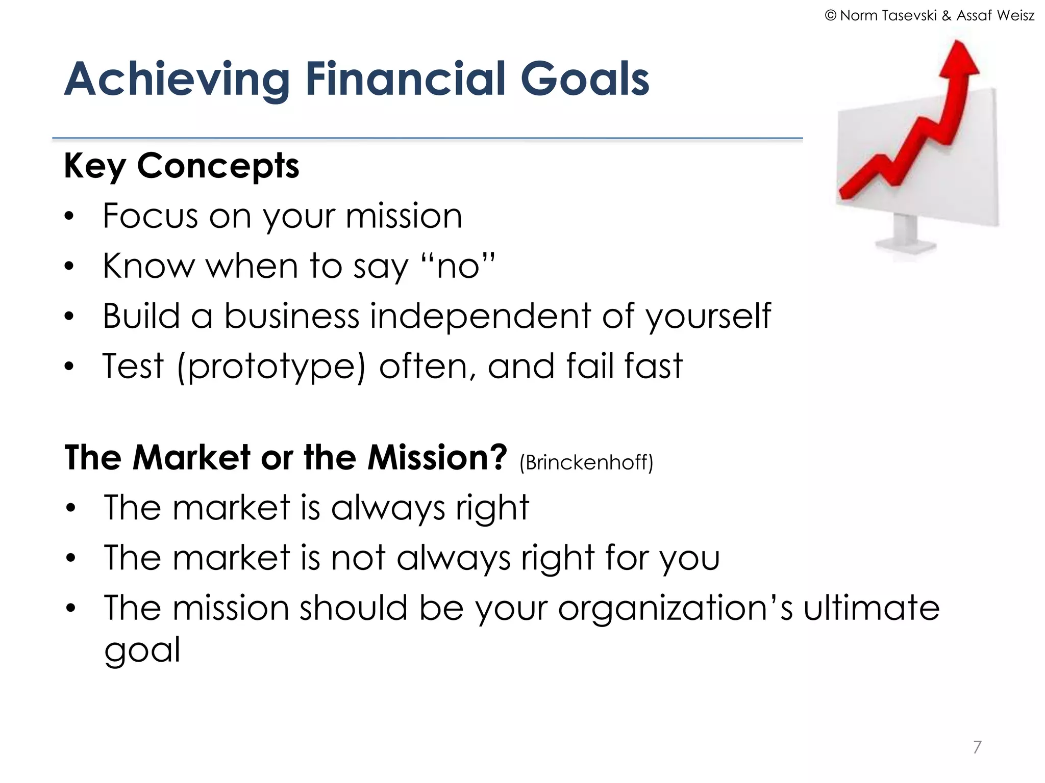 © Norm Tasevski & Assaf Weisz




Achieving Financial Goals
Key Concepts
• Focus on your mission
• Know when to say “no”
• Build a business independent of yourself
• Test (prototype) often, and fail fast

The Market or the Mission? (Brinckenhoff)
• The market is always right
• The market is not always right for you
• The mission should be your organization’s ultimate
  goal

                                                                 7
 