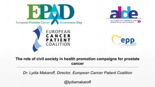 The role of civil society in health promotion campaigns for prostate
cancer
Dr. Lydia Makaroff, Director, European Cancer Patient Coalition
@lydiamakaroff
 