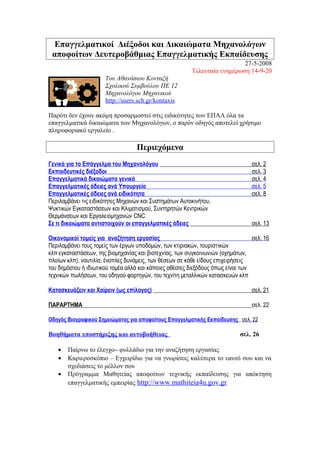 Επαγγελματικοί Διέξοδοι και Δικαιώματα Μηχανολόγων
αποφοίτων Δευτεροβάθμιας Επαγγελματικής Εκπαίδευσης
27-5-2008
Τελευταία ενημέρωση 14-9-20
Του Αθανάσιου Κονταξή
Σχολικού Συμβούλου ΠΕ 12
Μηχανολόγου Μηχανικού
http://users.sch.gr/kontaxis
Παρότι δεν έχουν ακόμη προσαρμοστεί στις ειδικότητες των ΕΠΑΛ όλα τα
επαγγελματικά δικαιώματα των Μηχανολόγων, ο παρόν οδηγός αποτελεί χρήσιμο
πληροφοριακό εργαλείο .
Περιεχόμενα
Γενικά για το Επάγγελμα του Μηχανολόγου σελ. 2
Εκπαιδευτικές διέξοδοι σελ. 3
Επαγγελματικά δικαιώματα γενικά σελ. 4
Επαγγελματικές άδειες ανά Υπουργείο σελ. 5
Επαγγελματικές άδειες ανά ειδικότητα σελ. 8
Περιλαμβάνει τις ειδικότητες Μηχανών και Συστημάτων Αυτοκινήτου,
Ψυκτικών Εγκαταστάσεων και Κλιματισμού, Συντηρητών Κεντρικών
Θερμάνσεων και Εργαλειομηχανών CNC
Σε τι δικαιώματα αντιστοιχούν οι επαγγελματικές άδειες σελ. 13
Οικονομικοί τομείς για αναζήτηση εργασίας σελ. 16
Περιλαμβάνει τους τομείς των έργων υποδομών, των κτιριακών, τουριστικών
κλπ εγκαταστάσεων, της βιομηχανίας και βιοτεχνίας, των συγκοινωνιών (οχημάτων,
πλοίων κλπ), ναυτιλία, ένοπλες δυνάμεις, των θέσεων σε κάθε είδους επιχειρήσεις
του δημόσιου ή ιδιωτικού τομέα αλλά και κάποιες αθέατες διεξόδους όπως είναι των
τεχνικών πωλήσεων, του οδηγού φορτηγών, του τεχνίτη μεταλλικών κατασκευών κλπ
Κατασκευάζειν και Χαίρειν (ως επίλογος) σελ. 21
ΠΑΡΑΡΤΗΜΑ σελ. 22
Οδηγός Βιογραφικού Σημειώματος για αποφοίτους Επαγγελματικής Εκπαίδευσης σελ. 22
Βοηθήματα υποστήριξης και αυτοβοήθειας σελ. 26
• Παίρνω το έλεγχο– φυλλάδιο για την αναζήτηση εργασίας
• Καριεροσκόπιο – Εγχειρίδιο για να γνωρίσεις καλύτερα το εαυτό σου και να
σχεδιάσεις το μέλλον σου
• Πρόγραμμα Μαθητείας αποφοίτων τεχνικής εκπαίδευσης για απόκτηση
επαγγελματικής εμπειρίας http://www.mathiteia4u.gov.gr
 