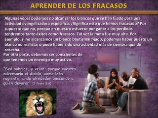 Algunas veces podemos no alcanzar los blancos que se han fijado para una
 actividad evangelizadora específica. ¿Significa esto que hemos fracasado? Por
 supuesto que no, porque en nuestro esfuerzo por ganar a los perdidos
 tendremos tanto éxitos como fracasos. Tal vez la meta fue muy alta. Por
 ejemplo, si no alcanzamos un blanco bautismal fijado, podemos haber puesto un
 blanco no realista; o pudo haber sido una actividad más de siembra que de
 cosecha.
Por otra parte, debemos ser conscientes de
que tenemos un enemigo muy activo.

“Sed sobrios, y velad; porque vuestro
adversario el diablo, como león
rugiente, anda alrededor buscando a
quien devorar” (1 Pedro 5:8)
 