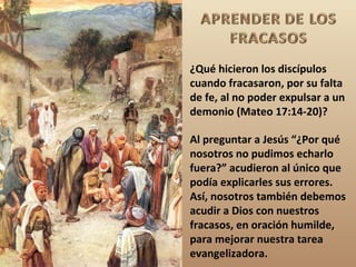 ¿Qué hicieron los discípulos
cuando fracasaron, por su falta
de fe, al no poder expulsar a un
demonio (Mateo 17:14-20)?

Al preguntar a Jesús “¿Por qué
nosotros no pudimos echarlo
fuera?” acudieron al único que
podía explicarles sus errores.
Así, nosotros también debemos
acudir a Dios con nuestros
fracasos, en oración humilde,
para mejorar nuestra tarea
evangelizadora.
 