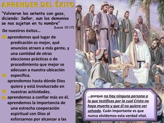 “Volvieron los setenta con gozo,
diciendo: Señor, aun los demonios
se nos sujetan en tu nombre”
                          (Lucas 10:17)
De nuestros éxitos…
  aprendemos qué lugar de
    predicación es mejor, qué
    anuncios atraen a más gente, y
    una cantidad de otras
    elecciones prácticas o de
    procedimiento que mejor se
    adecuan a nuestra ubicación
    específica.
  aprendemos hasta dónde Dios
    quiere y está involucrado en
    nuestras actividades.
  aprendemos a confiar más en él.         …porque no hay ninguna persona a
  aprendemos la importancia de            la que testificas por la cual Cristo no
                                          haya muerto y que él no quiera ver
    una estrecha cooperación
                                          salvada. Cuán importante es que
    espiritual con Dios al                nunca olvidemos esta verdad vital.
    esforzarnos por alcanzar a las
 