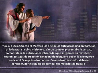 “En su asociación con el Maestro los discípulos obtuvieron una preparación
  práctica para la obra misionera. Vieron cómo él presentaba la verdad,
  cómo trataba las situaciones intrincadas que surgían en su ministerio.
 Fueron testigos de su acción sanadora dondequiera que él iba: le oyeron
    predicar el Evangelio a los pobres. En nuestros días todos deberían
       aprender, por el estudio de su vida, sus métodos de trabajo”

                                             Elena G. de White, El evangelismo, cp. 5, p. 84
 