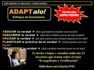 ESTE SERVICIO ES GRATUITO Y PUEDES USARLO :



     ADAPTalo!                                     Efectivo para
                                                 GRUPOS PEQUEÑOS
         Enfoque de Enseñanza




A SOCIAR la verdad  ¿Por qué debería estudiar esta lección?
D ESCUBRIR la verdad  ¿Qué dice la Biblia acerca de esta verdad?
A PLICAR la verdad  ¿De qué manera esta verdad impacta en mi vida?
P LANIFICAR la práctica de la verdad  ¿Cómo puedo usar esta
lección?
T RANSFERIR la verdad  ¿Qué cambios necesito hacer en mi vida?
                            Te invito a bajar y estudiar todas las 13
                              lecciones que tratan sobre el tema
                                 “Evangelismo y Testificación”
                                   Slideshare.net/chucho1943
 
