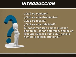 INTRODUCCIÓN

• ¿Qué es equipar?
• ¿Qué es adiestramiento?
• ¿Qué es teoría?
• ¿Qué es una habilidad?
• El hacer milagros como: el echar
  demonios, sanar enfermos, hablar en
  lenguas (Marcos 16:16-20) ¿existe
  hoy en la iglesia cristiana?
 