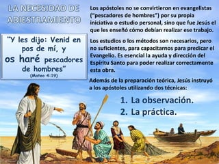 Los apóstoles no se convirtieron en evangelistas
                        (“pescadores de hombres”) por su propia
                        iniciativa o estudio personal, sino que fue Jesús el
                        que les enseñó cómo debían realizar ese trabajo.
“Y les dijo: Venid en   Los estudios o los métodos son necesarios, pero
    pos de mí, y        no suficientes, para capacitarnos para predicar el
os haré  pescadores
                        Evangelio. Es esencial la ayuda y dirección del
                        Espíritu Santo para poder realizar correctamente
    de hombres”         esta obra.
      (Mateo 4:19)
                        Además de la preparación teórica, Jesús instruyó
                        a los apóstoles utilizando dos técnicas:

                                    1. La observación.
                                    2. La práctica.
 