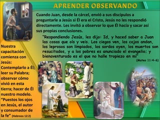 Cuando Juan, desde la cárcel, envió a sus discípulos a
                        preguntarle a Jesús si Él era el Cristo, Jesús no les respondió
                        directamente. Les invitó a observar lo que Él hacía y sacar así
                        sus propias conclusiones.
                           “Respondiendo Jesús, les dijo: Id, y haced saber a Juan
                           las cosas que oís y veis. Los ciegos ven, los cojos andan,
Nuestra                    los leprosos son limpiados, los sordos oyen, los muertos son
capacitación               resucitados, y a los pobres es anunciado el evangelio; y
comienza con               bienaventurado es el que no halle tropiezo en mí”
                                                                                (Mateo 11:4-6)
Jesús:
Contemplarlo a Él;
leer su Palabra;
observar cómo
vivió en esta
tierra; hacer de Él
nuestro modelo.
“Puestos los ojos
en Jesús, el autor
y consumador de
la fe” (Hebreos 12:2)
 