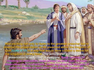 How exciting not only to listen to the greatest preacher but to
observe His presentation as He preached about the kingdom of
 God (Luke 9:11) in a way that would have created a desire for
 the kingdom in every heart. The principle of learning through
    observation is applicable to everyone. Book learning, or
  listening to instruction, must always be built upon through
 observation and involvement. Jesus expected the disciples of
    John the Baptist to learn from what they had observed.
 